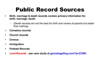 Public Record Sources
•

Birth, marriage & death records contain primary information for
birth, marriage, death
–

(Death records are not the best for birth and names of parents but better
than nothing)

•

Cemetery records

•

Church records

•

Census

•

Immigration

•

Probate Records

•

Land Records - see case study at genealogyblog.com/?p=23386

 