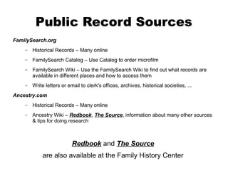 Public Record Sources
FamilySearch.org
–

Historical Records – Many online

–

FamilySearch Catalog – Use Catalog to order microfilm

–

FamilySearch Wiki – Use the FamilySearch Wiki to find out what records are
available in different places and how to access them

–

Write letters or email to clerk's offices, archives, historical societies, ...

Ancestry.com
–

Historical Records – Many online

–

Ancestry Wiki – Redbook, The Source, information about many other sources
& tips for doing research

Redbook and The Source
are also available at the Family History Center

 