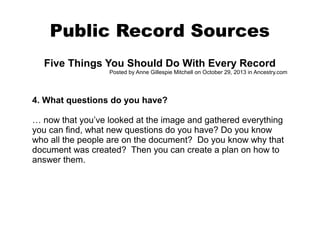 Public Record Sources
Five Things You Should Do With Every Record
Posted by Anne Gillespie Mitchell on October 29, 2013 in Ancestry.com

4. What questions do you have?
… now that you’ve looked at the image and gathered everything
you can find, what new questions do you have? Do you know
who all the people are on the document? Do you know why that
document was created? Then you can create a plan on how to
answer them.

 