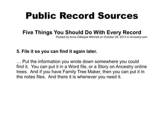 Public Record Sources
Five Things You Should Do With Every Record
Posted by Anne Gillespie Mitchell on October 29, 2013 in Ancestry.com

5. File it so you can find it again later.
… Put the information you wrote down somewhere you could
find it. You can put it in a Word file, or a Story on Ancestry online
trees. And if you have Family Tree Maker, then you can put it in
the notes files. And there it is whenever you need it.

 