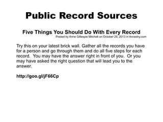 Public Record Sources
Five Things You Should Do With Every Record
Posted by Anne Gillespie Mitchell on October 29, 2013 in Ancestry.com

Try this on your latest brick wall. Gather all the records you have
for a person and go through them and do all five steps for each
record. You may have the answer right in front of you. Or you
may have asked the right question that will lead you to the
answer.
http://goo.gl/jF66Cp

 