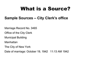 What is a Source?
Sample Sources – City Clerk's office
Marriage Record No. 3465
Office of the City Clerk
Municipal Building
Manhattan
The City of New York
Date of marriage: October 19, 1942 11:13 AM 1942

 