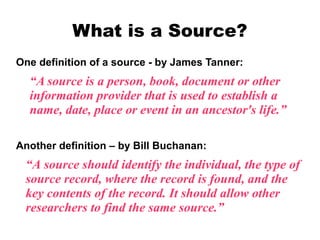 What is a Source?
One definition of a source - by James Tanner:

“A source is a person, book, document or other
information provider that is used to establish a
name, date, place or event in an ancestor's life.”
Another definition – by Bill Buchanan:

“A source should identify the individual, the type of
source record, where the record is found, and the
key contents of the record. It should allow other
researchers to find the same source.”

 