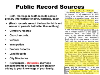 Public Record Sources
• Birth, marriage & death records contain
primary information for birth, marriage, death
●

(Death records are not the best for birth and
names of parents but better than nothing)

•

Cemetery records

•

Church records

•

Census

•

Immigration

•

Probate Records

•

Land Records

•

City Directories

• Newspapers - obituaries, marriage
announcements or accounts are great for
adding to your knowledge of your family.

 