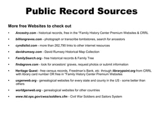 Public Record Sources
More free Websites to check out
•

Ancestry.com - historical records, free in the *Family History Center Premium Websites & CRRL

•

billiongraves.com - photograph or transcribe tombstones, search for ancestors

•

cyndislist.com - more than 262,790 links to other internet resources

•

davidrumsey.com - David Rumsey Historical Map Collection

•

FamilySearch.org - free historical records & Family Tree

•

findagrave.com - look for ancestors’ graves, request photos or submit information

•

Heritage Quest - free census records, Freedman’s Bank, etc through librarypoint.org from CRRL
with library card number OR free in *Family History Center Premium Websites

•

usgenweb.org - genealogical websites for every state and county in the US - some better than
others

•

worldgenweb.org - genealogical websites for other countries

•

www.itd.nps.gov/cwss/soldiers.cfm - Civil War Soldiers and Sailors System

 