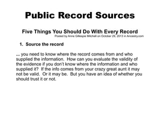 Public Record Sources
Five Things You Should Do With Every Record
Posted by Anne Gillespie Mitchell on October 29, 2013 in Ancestry.com

1. Source the record
... you need to know where the record comes from and who
supplied the information. How can you evaluate the validity of
the evidence if you don’t know where the information and who
supplied it? If the info comes from your crazy great aunt it may
not be valid. Or it may be. But you have an idea of whether you
should trust it or not.

 