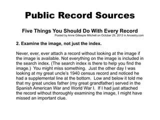Public Record Sources
Five Things You Should Do With Every Record
Posted by Anne Gillespie Mitchell on October 29, 2013 in Ancestry.com

2. Examine the image, not just the index.
Never, ever, ever attach a record without looking at the image if
the image is available. Not everything on the image is included in
the search index. (The search index is there to help you find the
image.) You might miss something. Just the other day I was
looking at my great uncle’s 1940 census record and noticed he
had a supplemental line at the bottom. Low and below it told me
that my great uncles father (my great grandfather) served in the
Spanish American War and World War I. If I had just attached
the record without thoroughly examining the image, I might have
missed an important clue.

 