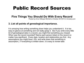 Public Record Sources
Five Things You Should Do With Every Record
Posted by Anne Gillespie Mitchell on October 29, 2013 in Ancestry.com

3. List all points of genealogical importance.
It is amazing how writing something down helps you understand it. It is too
easy to glance at something and not really grasp it. But if you write every little
bit of genealogical data in a record, you might find something you missed.
When was the record recorded? Name each person listed on the record no
matter how significant. Every date, location and relationship you find. Any
assumptions you might have. (Oh, and write down that something is
assumption.) If everything is written down, it is easy to review later.

 