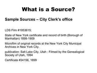 What is a Source?
Sample Sources – City Clerk's office
LDS Film #1953615;
State of New York certificate and record of birth (Borough of
Manhattan) 1898-1909
Microfilm of original records at the New York City Municipal
Archives in New York City.
publication: Salt Lake City, Utah : Filmed by the Genealogical
Society of Utah, 1994
Certificate #34156, 1899

 