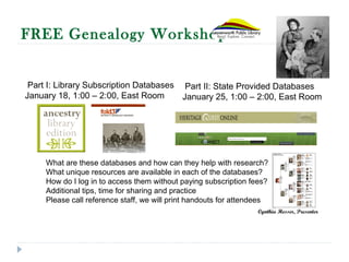 FREE Genealogy Workshop
What are these databases and how can they help with research?
What unique resources are available in each of the databases?
How do I log in to access them without paying subscription fees?
Additional tips, time for sharing and practice
Please call reference staff, we will print handouts for attendees
Part I: Library Subscription Databases
January 18, 1:00 – 2:00, East Room
Part II: State Provided Databases
January 25, 1:00 – 2:00, East Room
Cynthia Hesser, Presenter
 