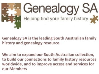 Genealogy SA is the leading South Australian family
history and genealogy resource.
We aim to expand our South Australian collection,
to build our connections to family history resources
worldwide, and to improve access and services for
our Members
 