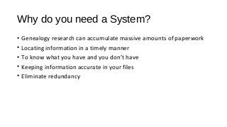 Why do you need a System?
• Genealogy research can accumulate massive amounts of paperwork
• Locating information in a timely manner
• To know what you have and you don’t have
• Keeping information accurate in your files
• Eliminate redundancy
 