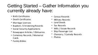 Getting Started – Gather Information you
currently already have:
• Birth Certificates
• Death Certificates
• Marriage Licenses
• Baptism / Christening Records
• Social Security Applications
• Newspaper Articles / Obituaries
• Cemetery Records / Memorial
Cards
• Family Bibles
• Census Records
• Military Records
• Land Deeds
• Tax Records
• Wills / Estate Records
• Ship Passenger List
• Chancery / Custody Records
• Photos
 