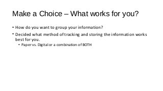 Make a Choice – What works for you?
• How do you want to group your information?
• Decided what method of tracking and storing the information works
best for you.
• Paper vs. Digital or a combination of BOTH
 