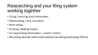 Researching and your filing system
working together
• Citing / sourcing your information
• Abbreviating / stay consistent
• Note taking
• Printing / Making Copies
• Corresponding information – emails / letters
• Recording already referenced material (avoiding duplicating efforts)
 