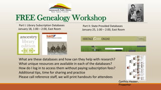 FREE Genealogy Workshop
What are these databases and how can they help with research?
What unique resources are available in each of the databases?
How do I log in to access them without paying subscription fees?
Additional tips, time for sharing and practice
Please call reference staff, we will print handouts for attendees
Part I: Library Subscription Databases
January 18, 1:00 – 2:00, East Room
Part II: State Provided Databases
January 25, 1:00 – 2:00, East Room
Cynthia Hesser,
Presenter
 