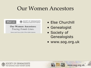 1
Our Women Ancestors
• Else Churchill
• Genealogist
• Society of
Genealogists
• www.sog.org.uk
 
