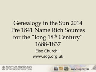 Genealogy in the Sun 2014
Pre 1841 Name Rich Sources
for the “long 18th Century”
1688-1837
Else Churchill
www.sog.org.uk
 