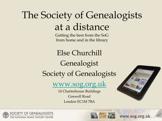 Else Churchill
Genealogist
Society of Genealogists
www.sog.org.uk
14 Charterhouse Buildings
Goswell Road
London EC1M 7BA
The Society of Genealogists
at a distance
Getting the best from the SoG
from home and in the library
 