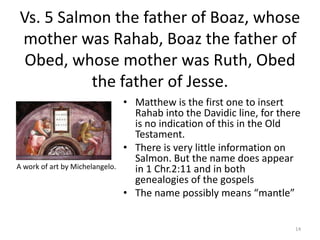Vs. 5 Salmon the father of Boaz, whose mother was Rahab, Boaz the father of Obed, whose mother was Ruth, Obed the father o...