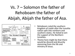 Vs. 7 – Solomon the father of Rehoboam the father of Abijah, Abijah the father of Asa.<br />Rehoboam ruled the southern ki...