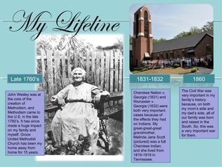 My Lifeline
 Late 1760’s            1831-1832                    1860

                                               The Civil War was
                       Cherokee Nation v.
John Wesley was at                             very important in my
                       Georgia (1831) and
the core of the                                family’s history
                       Worcester v.
creation of                                    because, on both
                       Georgia (1832) were
Methodism, and                                 my mom’s side and
                       both very important
Methodism came to                              my dad’s side, all of
the U.S. in the late   cases because of
                                               our family was born
                       the effects they had
1760’s. It has since                           and raised in the
                       on Indians. My
made a huge impact                             South. So, this was
                       great-great-great
on my family and                               a very important war
                       grandmother,
myself. Groce                                  for them.
                       Malinda Jane Scott
United Methodist
                       (pictured) was a full
Church has been my
home away from         Cherokee Indian,
                       and she lived from
home for 15 years.
                       1819-1919 in
                       Tennessee.
 