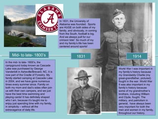 In 1831, the University of
                                             Alabama was founded. Sports
                                             are HUGE on both sides of my
                                             family, and obviously, in coming
                                             from the South, football is big.
                                             And we always pull for our
                                             crimson tide! So much of my
                                             and my family’s life has been
                                             centered around sports!


     Mid- to late- 1800’s                                  1831                            1914
In the mid- to late- 1800’s, the
campground today known as Cascade
Lake was purchased by George                                                    World War I was important in
Vanderbilt in Asheville/Brevard, NC. It is                                      my family’s history because
now part of the Cradle of Forestry. My                                          my Grandaddy Charlie (my
family started camping at Cascade Lake                                          great-grandfather, pictured)
in 2004, and we have gone numerous                                              fought in the war. World War
times every summer since. Family on                                             II was also important in my
both my mom and dad’s sides often join                                          family’s history because
us with their own campers, and we just                                          some of my grandmother’s
have the best time swimming and                                                 brothers, including William
playing cards! It has definitely shaped                                         and Clyde, fought. The
who I am, because it’s taught me to                                             military, and patriotism in
enjoy just spending time with my family,                                        general, have always been
in simplicity – without all the                                                 very important for both the
extravagance of daily life.                                                     men and women in my family,
                                                                                throughout our history.
 