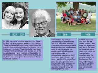 1929, 1935                                                   1980                            1998
                                                          In the 1980’s, my family in           In 1998, my house
In 1929, my mother’s mother was born – my “Nana.”         Alabama began the Wienerfest          was built, and we
In 1935, my father’s mother was born – my “Gram”.         and 4th of July family reunions.      moved in when I was
These two ladies had such a huge impact on my life        It’s a family reunion like you have   three and my brother
and definitely contributed largely into shaping me into   never experienced. Marshmallow        was one. It has been
the person I am today. These two ladies have been         fights in the dark and all 200        my home now for 14
my best friends since I was born, and are two of the      people roasting hot dogs over         years, and I could not
sweetest people I have ever met. Unfortunately, my        the campfire make for                 imagine being
family lost my sweet Nana in November of 2010, but        unforgettable experiences that I      anywhere else! We
my Gram and I have gotten closer than ever these          have been a part of every year        grew up outside with
last couple of years.                                     since I was born! So much of our      Lindsey and Zach
                                                          summers were spent in AL on           (our neighbors and
                                                          the farm talking for hours on the     our family), and it is
                                                          back porch, eating, laughing,         just absolutely the
                                                          spending time with family, and        best place to call
                                                          catching lightning bugs.              home!
 