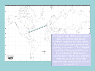 My mom’s side of the family came
    over to America from Ulster,
Northern Ireland in the late 1600’s.
 My great-great-great-great-great-
great grandparents, John Berryhill
  and Mary Bigness gave birth to
   their children in Mecklenberg
County, NC in the 1730’s, and are
    believed to be the ones who
migrated over from another country
           into the South.
 