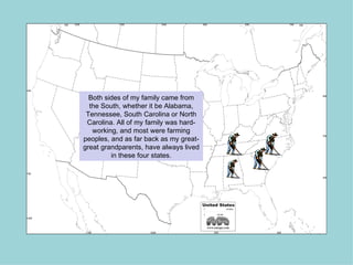Both sides of my family came from
  the South, whether it be Alabama,
 Tennessee, South Carolina or North
 Carolina. All of my family was hard-
   working, and most were farming
peoples, and as far back as my great-
great grandparents, have always lived
         in these four states.
 