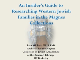 An Insider’s Guide to
Researching Western Jewish
  Families in the Magnes
        Collections



        Lara Michels, MLIS, PhD
        Archivist for the Magnes
    Collection of Jewish Art and Life
        at the Bancroft Library,
              UC Berkeley
 