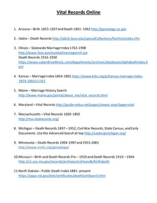Vital Records Online
1. Arizona – Birth 1855-1937and Death 1861- 1962 http://genealogy.az.gov
2. Idaho – Death Records http://abish.byui.edu/specialCollections/famhist/index.cfm
3. Illinois – Statewide MarriageIndex1763-1900
http://www.ilsos.gov/isavital/marriagesrch.jsp
Death Records 1916-1950
https://www.cyberdriveillinois.com/departments/archives/databases/idphdeathindex.h
tml
4. Kansas – MarriageIndex1854-1861 https://www.kshs.org/p/kansas-marriage-index-
1854-1861/11315
5. Maine – Marriage History Search
http://www.maine.gov/portal/about_me/vital_records.html
6. Maryland – Vital Records http://guide.mdsa.net/pages/viewer.aspx?page=vital
7. Massachusetts –Vital Records 1600-1850
http://ma-vitalrecords.org/
8. Michigan – Death Records 1897 –1952, CivilWar Records, State Census, and Early
Documents. Usethe Advanced Search at top http://seekingmichigan.org/
9. Minnesota – Death Records 1904-1907 and 1955-2001
http://www.mnhs.org/genealogy/
10.Missouri– Birth and Death Records Pre – 1910 and Death Records 1910 – 1964
http://s1.sos.mo.gov/records/archives/archivesdb/birthdeath
11.North Dakota – Public Death Index1881- present
https://apps.nd.gov/doh/certificates/deathCertSearch.htm
 
