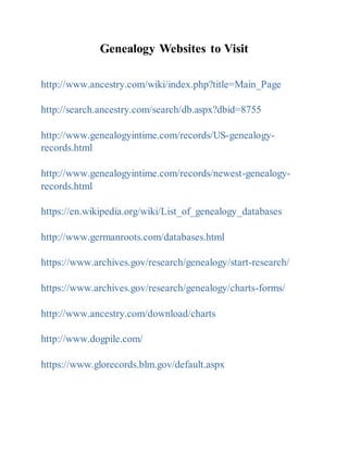 Genealogy Websites to Visit
http://www.ancestry.com/wiki/index.php?title=Main_Page
http://search.ancestry.com/search/db.aspx?dbid=8755
http://www.genealogyintime.com/records/US-genealogy-
records.html
http://www.genealogyintime.com/records/newest-genealogy-
records.html
https://en.wikipedia.org/wiki/List_of_genealogy_databases
http://www.germanroots.com/databases.html
https://www.archives.gov/research/genealogy/start-research/
https://www.archives.gov/research/genealogy/charts-forms/
http://www.ancestry.com/download/charts
http://www.dogpile.com/
https://www.glorecords.blm.gov/default.aspx
 