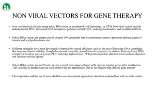 NON VIRAL VECTORS FOR GENE THERAPY
• Non viral methods include using naked DNA alone or complexed with liposomes, or UTM, Non viral vectors include
naked plasmid DNA, liposomal DNA complexes, polymer-carried DNA, and oligonucleotides. and modified mRNAs.
• Naked DNA vectors are simple closed circular DNA plasmids that at a minimum contain a promoter driving a gene of
interest and a polyadenylation site
• Different strategies have been developed to improve its overall efficiency such as the use of liposome-DNA complexes
that increase plasmid stability, though the plasmid is rapidly cleared from the systemic circulation. Polymer-based DNA
complexes based on poly-L-lysine (PLL) and polyethyleneimine (PEI) products protect plasmids from nuclease digestion
and facilitate cellular uptake.
• Naked DNA vectors are inefficient, as only a small percentage of target cells express reporter genes after transfection.
They are easy to produce and are used extensively for applications that do not require high-density gene transfer
• Electroporation and the use of micro-bubbles as echo contrast agents have also been explored but with variable results.
 