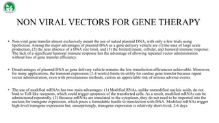 NON VIRAL VECTORS FOR GENE THERAPY
• Non-viral gene transfer almost exclusively meant the use of naked plasmid DNA, with only a few trials using
lipofection. Among the major advantages of plasmid DNA as a gene delivery vehicle are (1) the ease of large scale
production, (2) the near absence of a DNA size limit, and (3) the limited innate, cellular, and humoral immune response.
The lack of a significant humoral immune response has the advantage of allowing repeated vector administration
without loss of gene transfer efficiency.
• Disadvantages of plasmid DNA as gene delivery vehicle remains the low transfection efficiencies achievable. Moreover,
for many applications, the transient expression (2-4 weeks) limits its utility for cardiac gene transfer because repeat
vector administration, even with percutaneous methods, carries an appreciable risk of serious adverse events.
• The use of modified mRNAs has two main advantages: (1) Modified RNAs, unlike unmodified nucleic acids, do not
bind to Toll-like receptors, which could trigger apoptosis of the transfected cells. As a result, modified mRNAs can be
administered repeatedly. (2) Because mRNAs are translated in the cytoplasm, they do not need to be imported into the
nucleus for transgene expression, which poses a formidable hurdle to transfection with DNA. Modified mRNAs trigger
high-level transgene expression but, unsurprisingly, transgene expression is relatively short-lived, 2-6 days
 