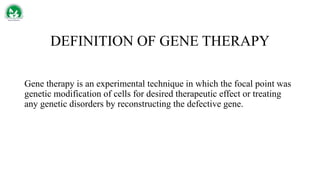 DEFINITION OF GENE THERAPY
Gene therapy is an experimental technique in which the focal point was
genetic modification of cells for desired therapeutic effect or treating
any genetic disorders by reconstructing the defective gene.
 