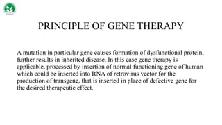 PRINCIPLE OF GENE THERAPY
A mutation in particular gene causes formation of dysfunctional protein,
further results in inherited disease. In this case gene therapy is
applicable, processed by insertion of normal functioning gene of human
which could be inserted into RNA of retrovirus vector for the
production of transgene, that is inserted in place of defective gene for
the desired therapeutic effect.
 