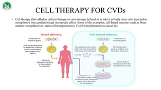 CELL THERAPY FOR CVDs
• Cell therapy also called as cellular therapy or cyto-therapy defined as in which cellular material is injected or
transplanted into a patient to get therapeutic effect. Some of the examples, cell-based therapies such as Bone
marrow transplantation, stem cell transplantation, T-cell transplantation in cancer etc.
 