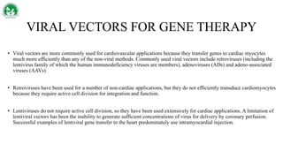 VIRAL VECTORS FOR GENE THERAPY
• Viral vectors are more commonly used for cardiovascular applications because they transfer genes to cardiac myocytes
much more efficiently than any of the non-viral methods. Commonly used viral vectors include retroviruses (including the
lentivirus family of which the human immunodeficiency viruses are members), adenoviruses (ADs) and adeno‐associated
viruses (AAVs).
• Retroviruses have been used for a number of non-cardiac applications, but they do not efficiently transduce cardiomyocytes
because they require active cell division for integration and function.
• Lentiviruses do not require active cell division, so they have been used extensively for cardiac applications. A limitation of
lentiviral vectors has been the inability to generate sufficient concentrations of virus for delivery by coronary perfusion.
Successful examples of lentiviral gene transfer to the heart predominately use intramyocardial injection.
 
