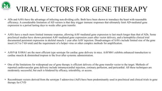 VIRAL VECTORS FOR GENE THERAPY
• ADs and AAVs have the advantage of infecting non-dividing cells. Both have been shown to transduce the heart with reasonable
efficiency. A considerable limitation of AD vectors is that they trigger immune responses that ultimately limit AD‐mediated gene
expression to a period lasting days to weeks after gene transfer.
• AAVs have a much more limited immune response, allowing AAV‐mediated gene expression to last much longer than that of ADs. Some
preclinical studies have shown persistent AAV‐mediated gene expression years after vector delivery, and a hemophilia clinical trial
documented persistent expression in skeletal muscle 1 year after AAV injection. Disadvantages of AAVs include limited size of the gene
insert (4.5 to 5 kb total) and the requirement of a helper virus or other complex methods for amplification.
• AAV9 & S100A1 are the most efficient type serotype for cardiac gene delivery in mice. AAVM41 exhibits enhanced transduction to
cardiac muscle & diminished tropism to the liver after systemic administration.
• One of the limitations for widespread use of gene therapy is efficient delivery of the gene transfer vector to the target. Methods of
reported cardiovascular gene delivery include intramyocardial injection, coronary perfusion, and pericardial. All these techniques are
moderately successful, but each is hindered by efficacy, tolerability, or access.
• Recombinant vectors derived from the serotype 5 adenovirus (Ad5) have been predominantly used in preclinical and clinical trials in gene
therapy for CVD
 