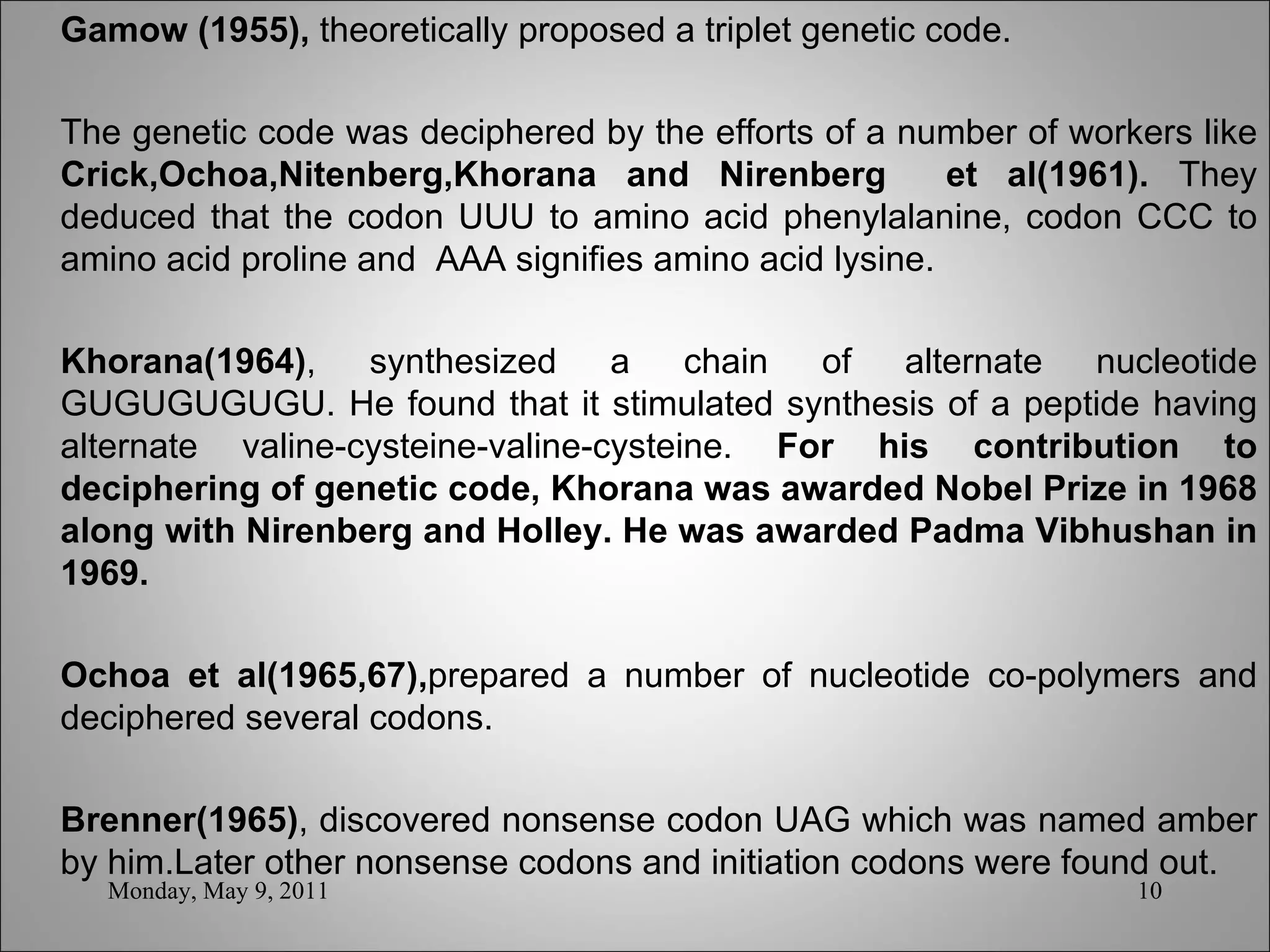 Gamow (1955),  theoretically proposed a triplet genetic code. The genetic code was deciphered by the efforts of a number of workers like  Crick,Ochoa,Nitenberg,Khorana and Nirenberg  et al(1961).  They deduced that the codon UUU to amino acid phenylalanine, codon CCC to amino acid proline and  AAA signifies amino acid lysine.   Khorana(1964) , synthesized a chain of alternate nucleotide GUGUGUGUGU. He found that it stimulated synthesis of a peptide having alternate valine-cysteine-valine-cysteine.  For his contribution to deciphering of genetic code, Khorana was awarded Nobel Prize in 1968 along with Nirenberg and Holley. He was awarded Padma Vibhushan in 1969.   Ochoa et al(1965,67), prepared a number of nucleotide co-polymers and deciphered several codons. Brenner(1965) , discovered nonsense codon UAG which was named amber by him.Later other nonsense codons and initiation codons were found out. Monday, May 9, 2011 