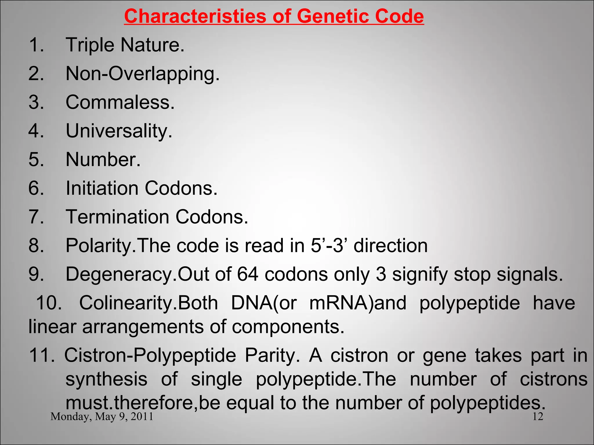   Characteristies of Genetic Code 1.  Triple Nature. 2.  Non-Overlapping. 3.  Commaless. 4.  Universality. 5.  Number. 6.  Initiation Codons.  7.  Termination Codons. 8.  Polarity.The code is read in 5’-3’ direction  9.  Degeneracy.Out of 64 codons only 3 signify stop signals. 10.  Colinearity.Both DNA(or mRNA)and polypeptide have  linear arrangements of components. 11. Cistron-Polypeptide Parity. A cistron or gene takes part in  synthesis of single polypeptide.The number of cistrons  must.therefore,be equal to the number of polypeptides. Monday, May 9, 2011 