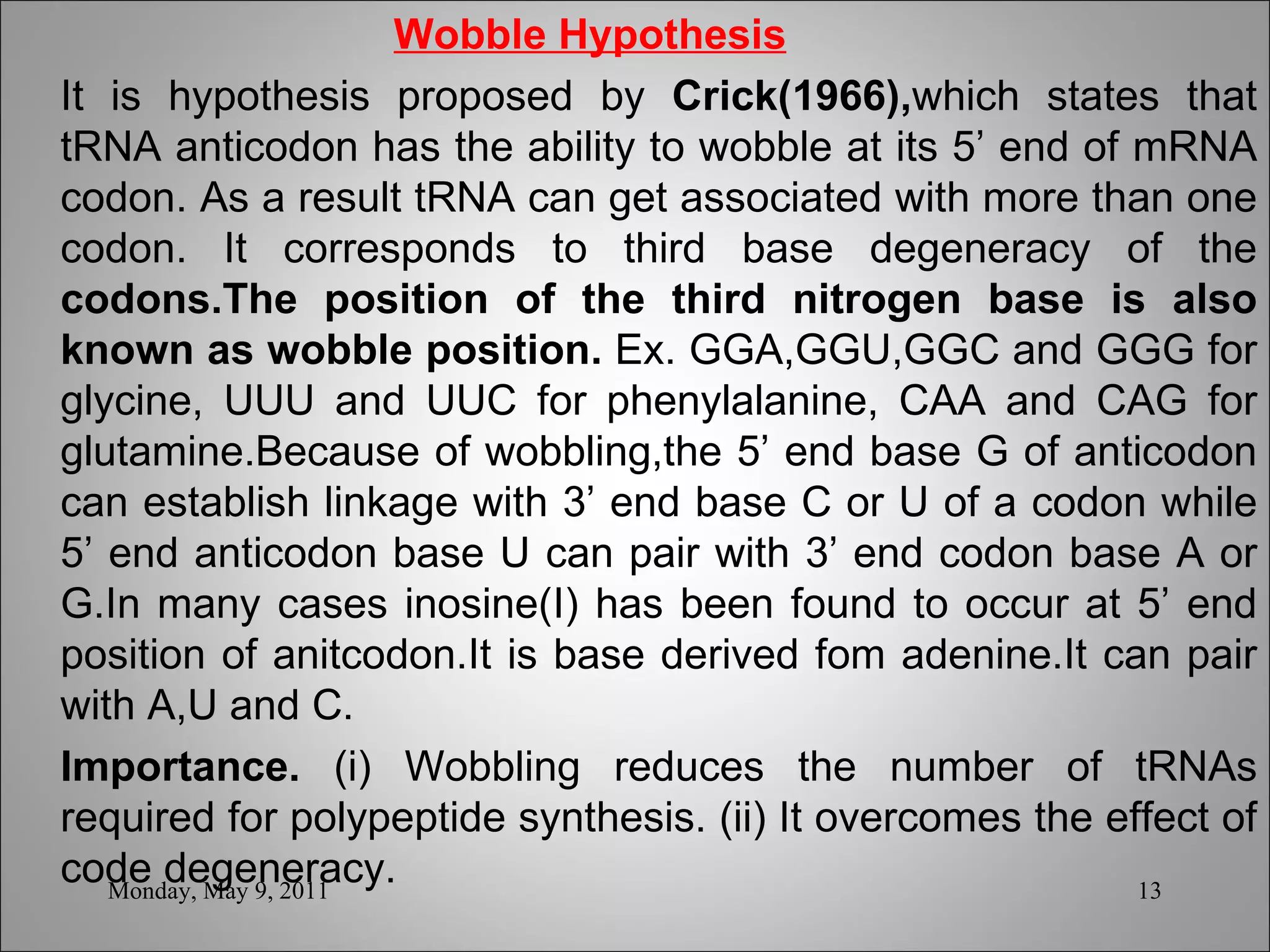   Wobble Hypothesis It is hypothesis proposed by  Crick(1966), which states that tRNA anticodon has the ability to wobble at its 5’ end of mRNA codon. As a result tRNA can get associated with more than one codon. It corresponds to third base degeneracy of the  codons.The position of the third nitrogen base is also known as wobble position.  Ex. GGA,GGU,GGC and GGG for glycine, UUU and UUC for phenylalanine, CAA and CAG for glutamine.Because of wobbling,the 5’ end base G of anticodon can establish linkage with 3’ end base C or U of a codon while 5’ end anticodon base U can pair with 3’ end codon base A or G.In many cases inosine(I) has been found to occur at 5’ end position of anitcodon.It is base derived fom adenine.It can pair with A,U and C. Importance.  (i) Wobbling reduces the number of tRNAs required for polypeptide synthesis. (ii) It overcomes the effect of code degeneracy. Monday, May 9, 2011 