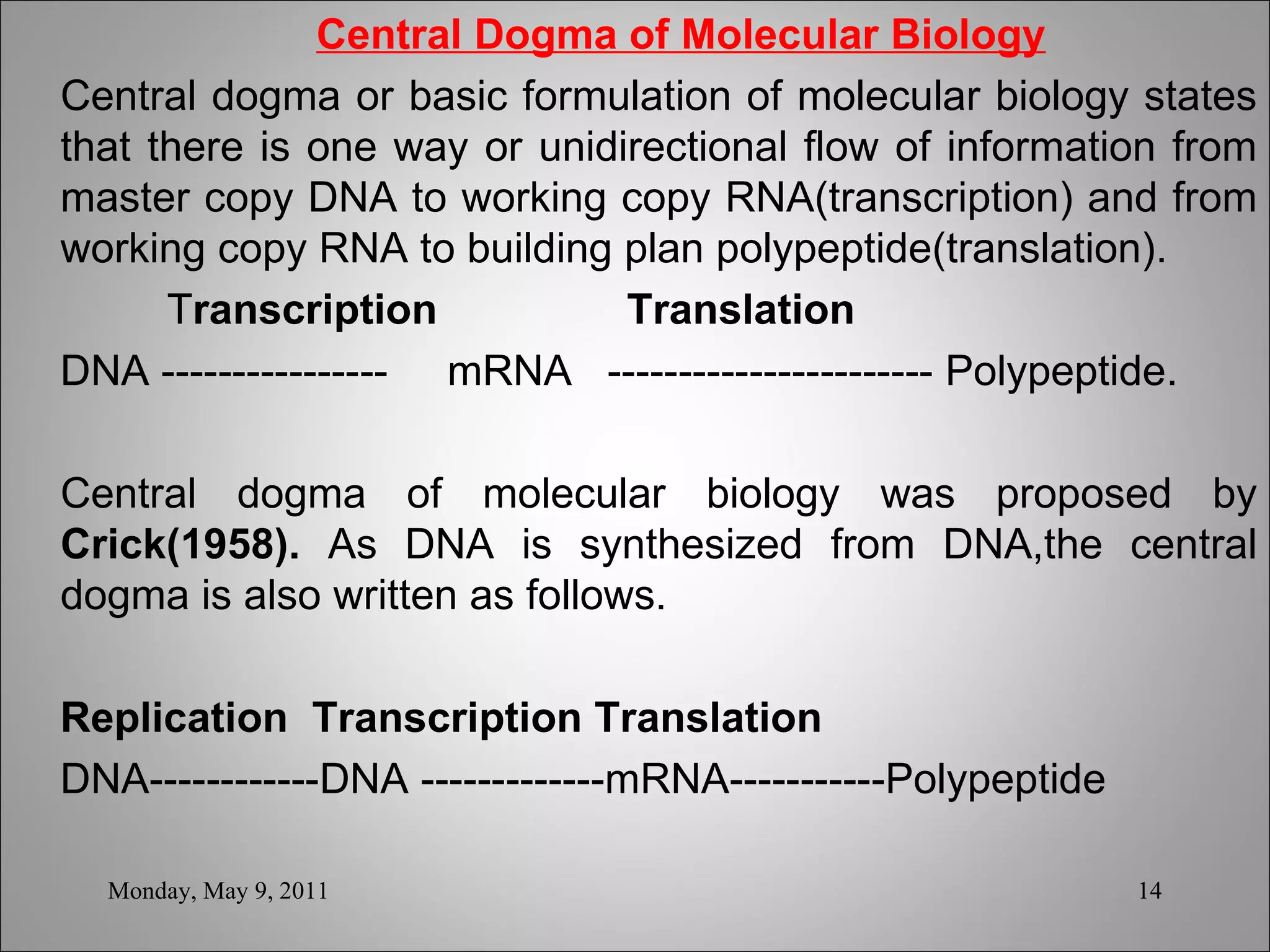   Central Dogma of Molecular Biology Central dogma or basic formulation of molecular biology states that there is one way or unidirectional flow of information from master copy DNA to working copy RNA(transcription) and from working copy RNA to building plan polypeptide(translation). T ranscription  Translation DNA ----------------  mRNA  ----------------------- Polypeptide. Central dogma of molecular biology was proposed by  Crick(1958).  As DNA is synthesized from DNA,the central dogma is also written as follows.   Replication  Transcription Translation DNA------------DNA -------------mRNA-----------Polypeptide Monday, May 9, 2011 
