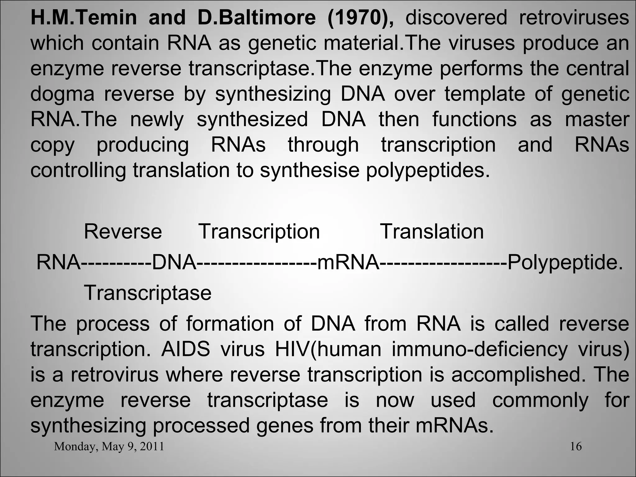 H.M.Temin and D.Baltimore (1970),  discovered retroviruses which contain RNA as genetic material.The viruses produce an enzyme reverse transcriptase.The enzyme performs the central dogma reverse by synthesizing DNA over template of genetic RNA.The newly synthesized DNA then functions as master copy producing RNAs through transcription and RNAs controlling translation to synthesise polypeptides.   Reverse  Transcription  Translation RNA----------DNA-----------------mRNA------------------Polypeptide. Transcriptase The process of formation of DNA from RNA is called reverse transcription. AIDS virus HIV(human immuno-deficiency virus) is a retrovirus where reverse transcription is accomplished. The enzyme reverse transcriptase is now used commonly for synthesizing processed genes from their mRNAs. Monday, May 9, 2011 