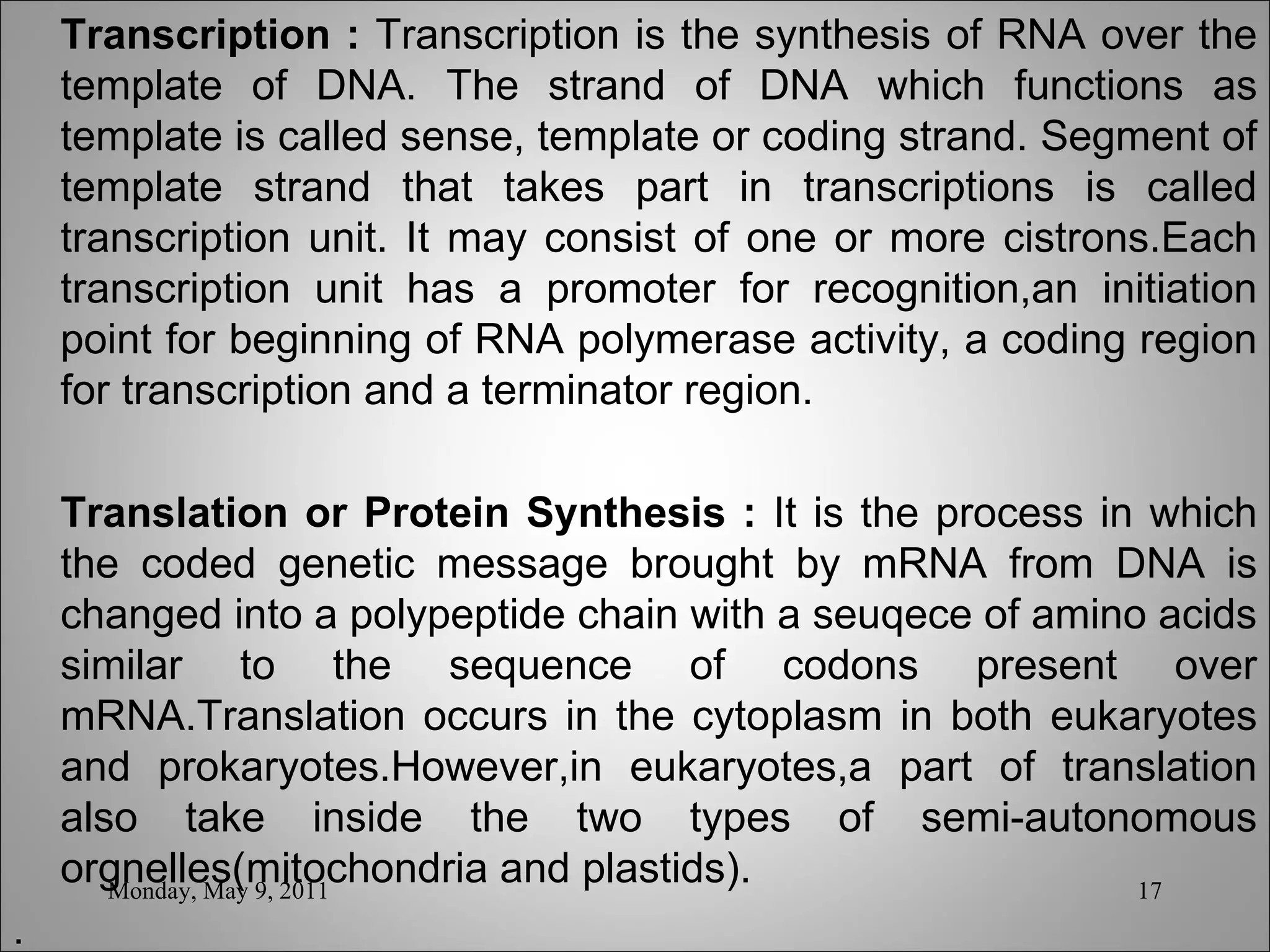 Transcription :  Transcription is the synthesis of RNA over the template of DNA. The strand of DNA which functions as template is called sense, template or coding strand. Segment of template strand that takes part in transcriptions is called transcription unit. It may consist of one or more cistrons.Each transcription unit has a promoter for recognition,an initiation point for beginning of RNA polymerase activity, a coding region for transcription and a terminator region.    Translation or Protein Synthesis :  It is the process in which the coded genetic message brought by mRNA from DNA is changed into a polypeptide chain with a seuqece of amino acids similar to the sequence of codons present over mRNA.Translation occurs in the cytoplasm in both eukaryotes and prokaryotes.However,in eukaryotes,a part of translation also take inside the two types of semi-autonomous orgnelles(mitochondria and plastids). . Monday, May 9, 2011 