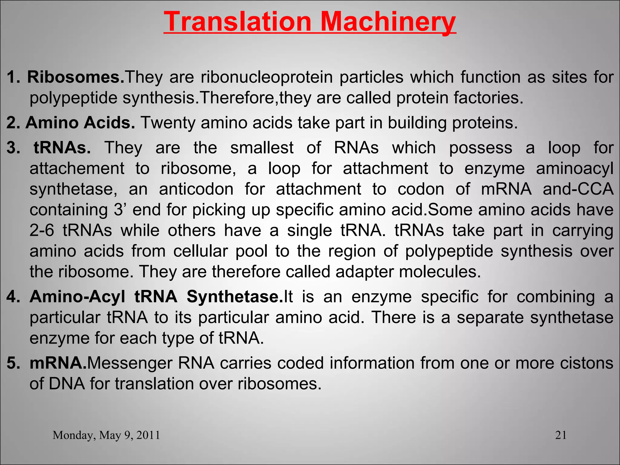 Translation Machinery 1. Ribosomes. They are ribonucleoprotein particles which function as sites for polypeptide synthesis.Therefore,they are called protein factories. 2. Amino Acids.  Twenty amino acids take part in building proteins.  3. tRNAs.  They are the smallest of RNAs which possess a loop for attachement to ribosome, a loop for attachment to enzyme aminoacyl synthetase, an anticodon for attachment to codon of mRNA and-CCA containing 3’ end for picking up specific amino acid.Some amino acids have 2-6 tRNAs while others have a single tRNA. tRNAs take part in carrying amino acids from cellular pool to the region of polypeptide synthesis over the ribosome. They are therefore called adapter molecules. 4. Amino-Acyl tRNA Synthetase. It is an enzyme specific for combining a particular tRNA to its particular amino acid. There is a separate synthetase enzyme for each type of tRNA. 5. mRNA. Messenger RNA carries coded information from one or more cistons of DNA for translation over ribosomes. Monday, May 9, 2011 