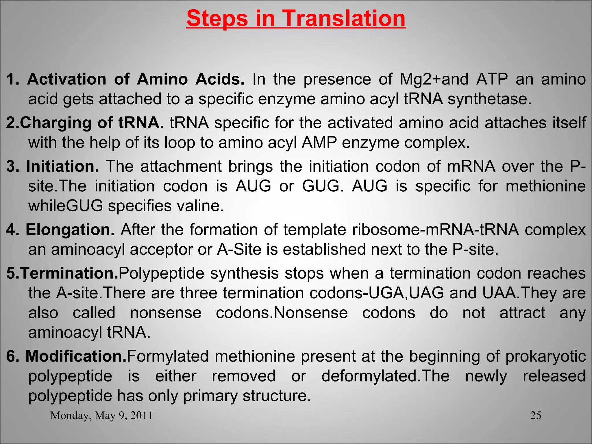 Steps in Translation 1. Activation of Amino Acids.  In the presence of Mg2+and ATP an amino acid gets attached to a specific enzyme amino acyl tRNA synthetase. 2.Charging of tRNA.  tRNA specific for the activated amino acid attaches itself with the help of its loop to amino acyl AMP enzyme complex.  3. Initiation.  The attachment brings the initiation codon of mRNA over the P-site.The initiation codon is AUG or GUG. AUG is specific for methionine whileGUG specifies valine. 4. Elongation.  After the formation of template ribosome-mRNA-tRNA complex an aminoacyl acceptor or A-Site is established next to the P-site.  5.Termination. Polypeptide synthesis stops when a termination codon reaches the A-site.There are three termination codons-UGA,UAG and UAA.They are also called nonsense codons.Nonsense codons do not attract any aminoacyl tRNA. 6. Modification. Formylated methionine present at the beginning of prokaryotic polypeptide is either removed or deformylated.The newly released polypeptide has only primary structure.  Monday, May 9, 2011 