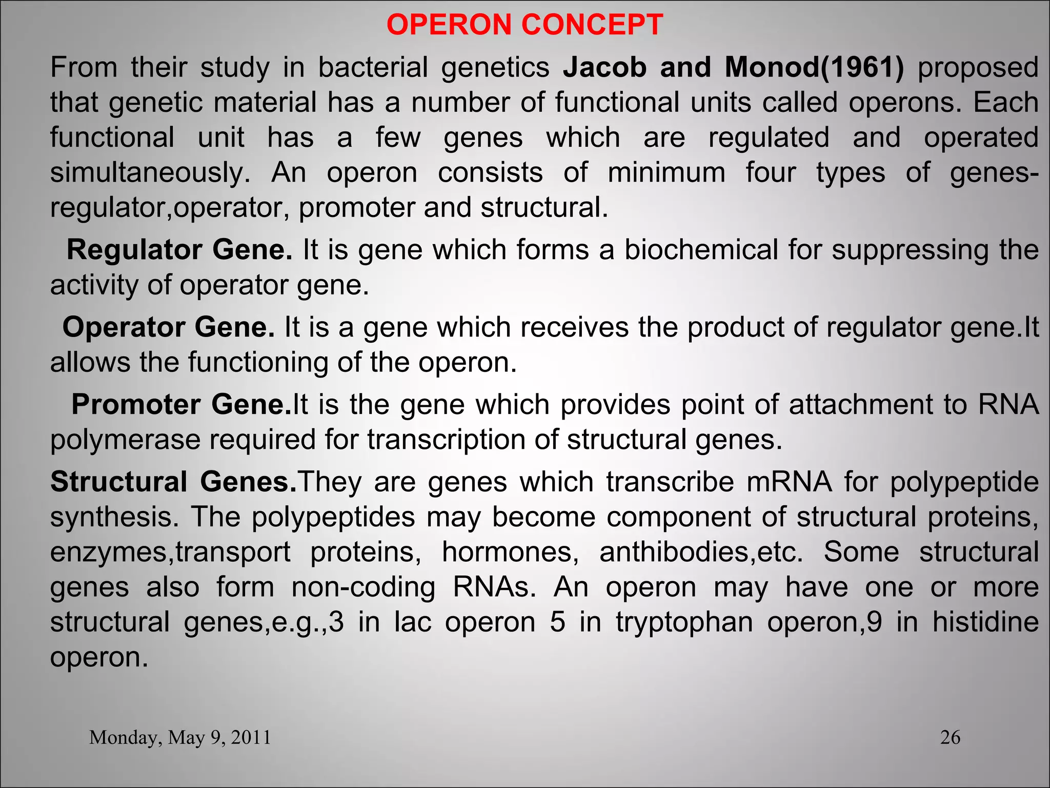 OPERON CONCEPT From their study in bacterial genetics  Jacob and Monod(1961)  proposed that genetic material has a number of functional units called operons. Each functional unit has a few genes which are regulated and operated simultaneously. An operon consists of minimum four types of genes-regulator,operator, promoter and structural. Regulator Gene.  It is gene which forms a biochemical for suppressing the activity of operator gene. Operator Gene.  It is a gene which receives the product of regulator gene.It allows the functioning of the operon. Promoter Gene. It is the gene which provides point of attachment to RNA polymerase required for transcription of structural genes. Structural Genes. They are genes which transcribe mRNA for polypeptide synthesis. The polypeptides may become component of structural proteins, enzymes,transport proteins, hormones, anthibodies,etc. Some structural genes also form non-coding RNAs. An operon may have one or more structural genes,e.g.,3 in lac operon 5 in tryptophan operon,9 in histidine operon. Monday, May 9, 2011 