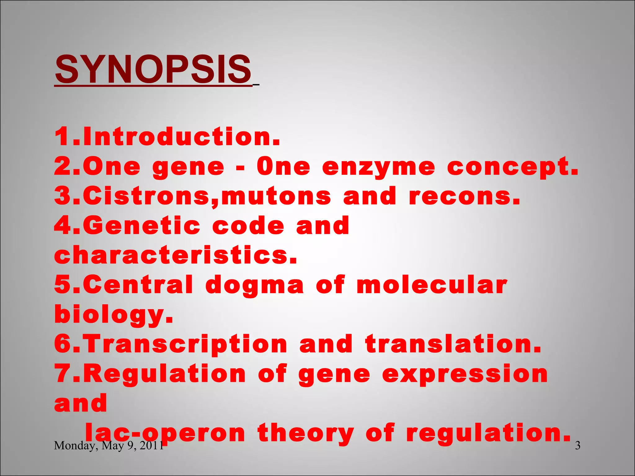 SYNOPSIS     1.Introduction. 2.One gene - 0ne enzyme concept. 3.Cistrons,mutons and recons. 4.Genetic code and characteristics. 5.Central dogma of molecular biology. 6.Transcription and translation. 7.Regulation of gene expression and    lac-operon theory of regulation. Monday, May 9, 2011 